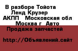 В разборе Тойота Toyota Ленд Крузер 100 4.7 АКПП - Московская обл., Москва г. Авто » Продажа запчастей   